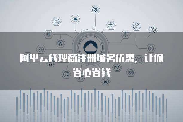 代理商注册域名优惠 省心省钱，轻松拥有专属网络标识